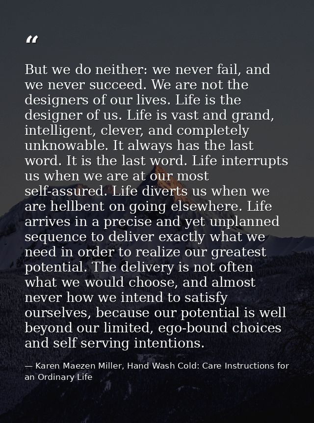 But we do neither: we never fail, and we never succeed. We are not the designers of our lives. Life is the designer of u — Karen Maezen Miller, Hand Wash Cold: Care Instructions for an Ordinary Life