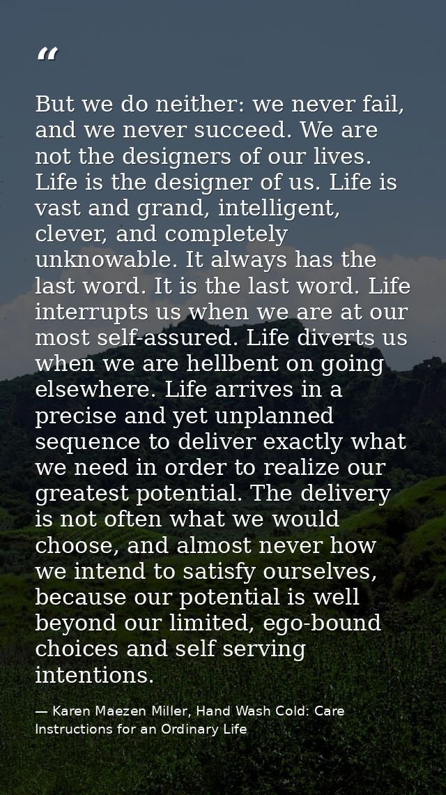 But we do neither: we never fail, and we never succeed. We are not the designers of our lives. Life is the designer of u — Karen Maezen Miller, Hand Wash Cold: Care Instructions for an Ordinary Life