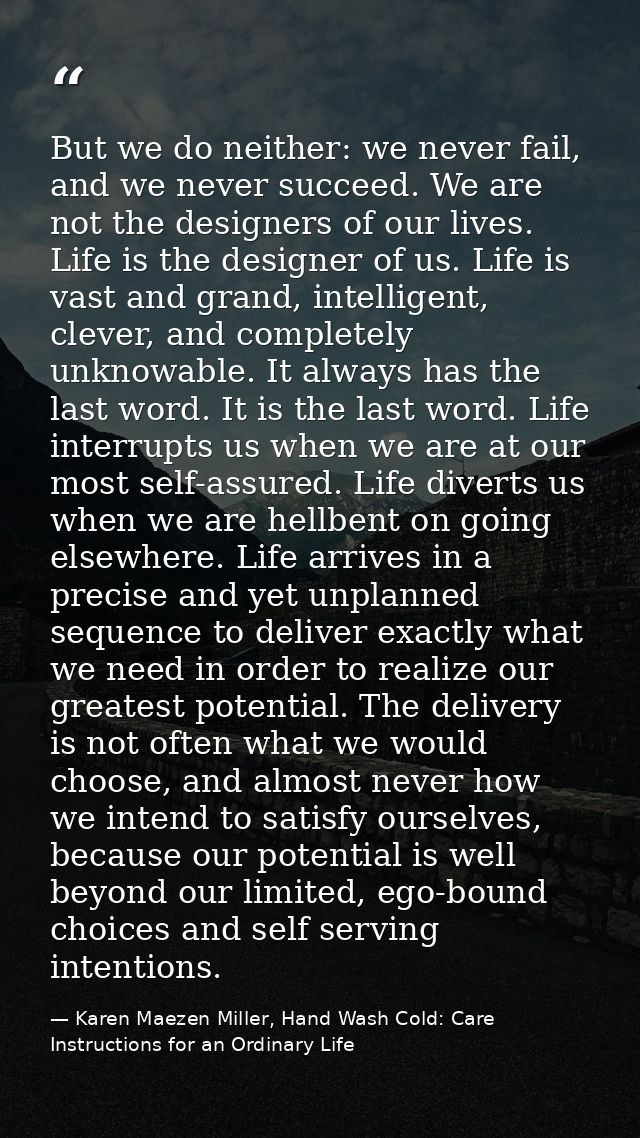 But we do neither: we never fail, and we never succeed. We are not the designers of our lives. Life is the designer of u — Karen Maezen Miller, Hand Wash Cold: Care Instructions for an Ordinary Life
