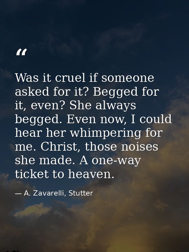 Was it cruel if someone asked for it? Begged for it, even? She always begged. Even now, I could hear her whimpering for  — A. Zavarelli, Stutter