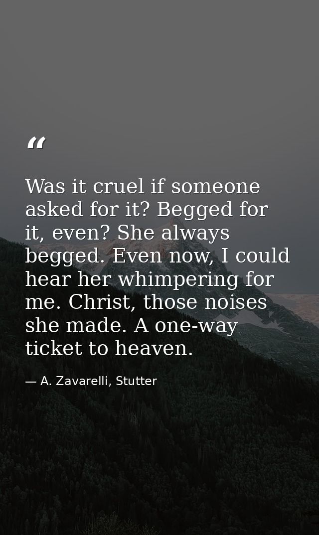 Was it cruel if someone asked for it? Begged for it, even? She always begged. Even now, I could hear her whimpering for  — A. Zavarelli, Stutter