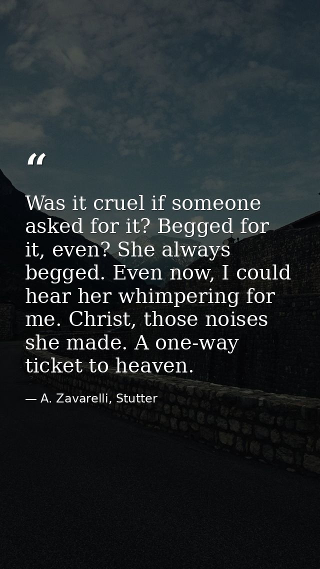 Was it cruel if someone asked for it? Begged for it, even? She always begged. Even now, I could hear her whimpering for  — A. Zavarelli, Stutter