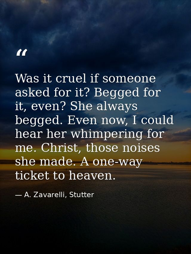 Was it cruel if someone asked for it? Begged for it, even? She always begged. Even now, I could hear her whimpering for  — A. Zavarelli, Stutter