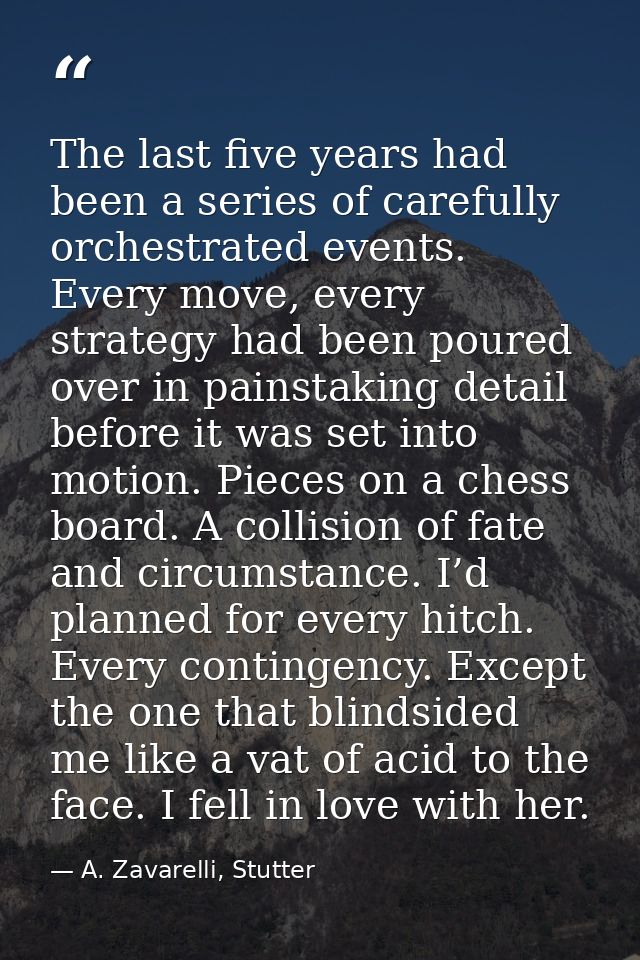 The last five years had been a series of carefully orchestrated events. Every move, every strategy had been poured over  — A. Zavarelli, Stutter