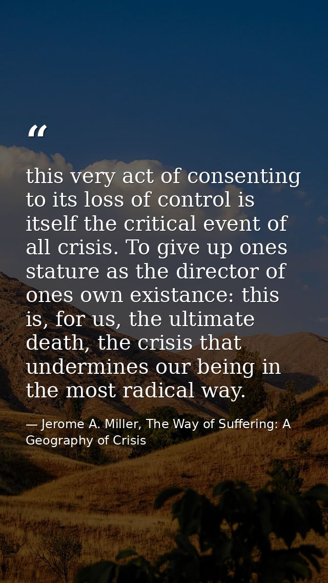 this very act of consenting to its loss of control is itself the critical event of all crisis. To give up ones stature a — Jerome A. Miller, The Way of Suffering: A Geography of Crisis