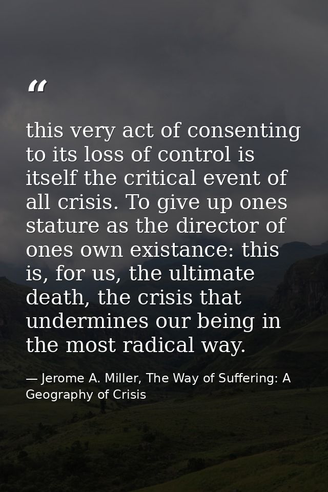 this very act of consenting to its loss of control is itself the critical event of all crisis. To give up ones stature a — Jerome A. Miller, The Way of Suffering: A Geography of Crisis