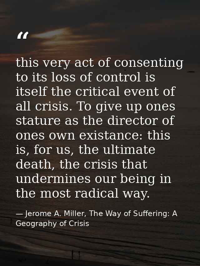 this very act of consenting to its loss of control is itself the critical event of all crisis. To give up ones stature a — Jerome A. Miller, The Way of Suffering: A Geography of Crisis