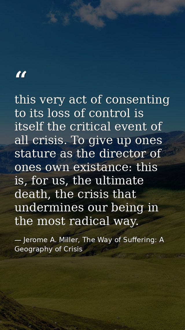this very act of consenting to its loss of control is itself the critical event of all crisis. To give up ones stature a — Jerome A. Miller, The Way of Suffering: A Geography of Crisis
