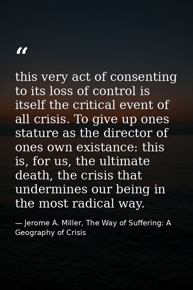 this very act of consenting to its loss of control is itself the critical event of all crisis. To give up ones stature a — Jerome A. Miller, The Way of Suffering: A Geography of Crisis