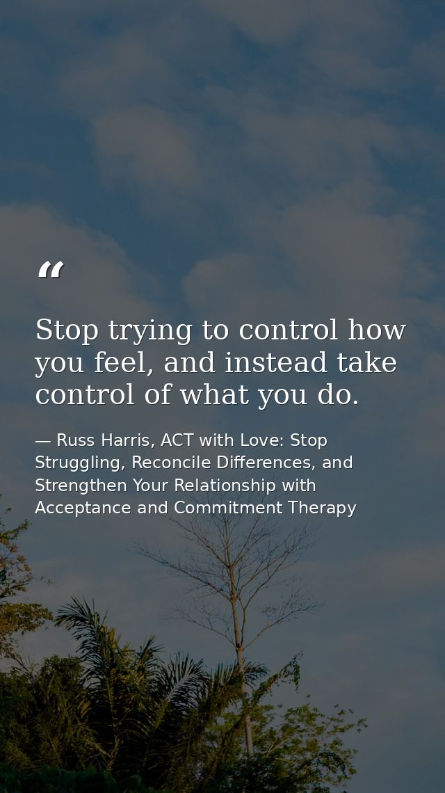 Stop trying to control how you feel, and instead take control of what you do. — Russ Harris, ACT with Love: Stop Struggling, Reconcile Differences, and Strengthen Your Relationship with Acceptance and Commitment Therapy