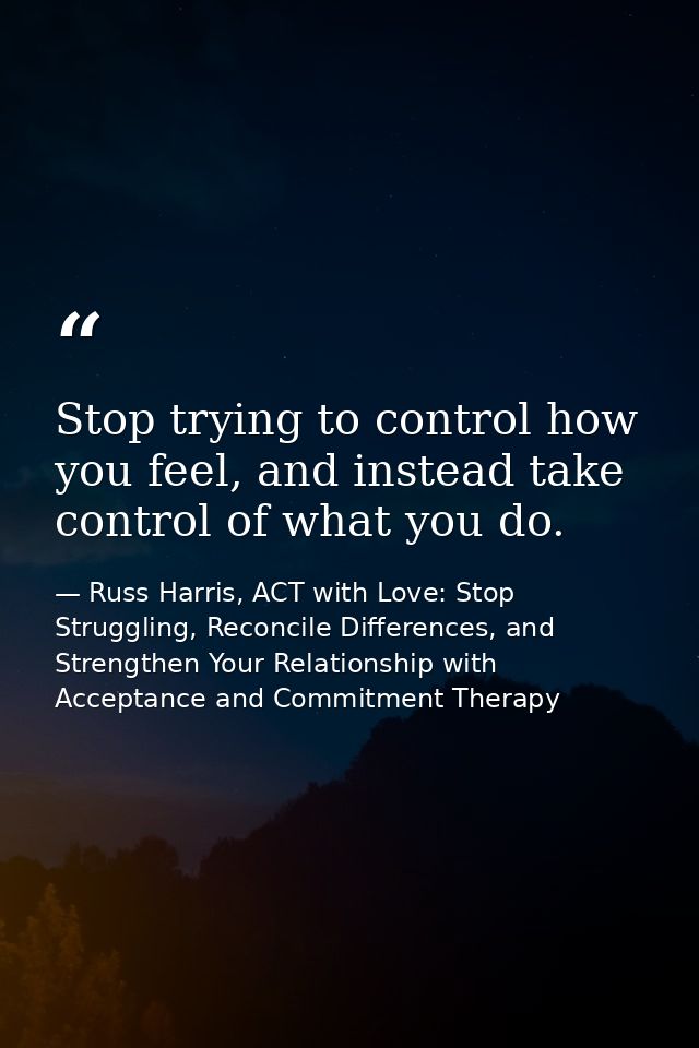 Stop trying to control how you feel, and instead take control of what you do. — Russ Harris, ACT with Love: Stop Struggling, Reconcile Differences, and Strengthen Your Relationship with Acceptance and Commitment Therapy