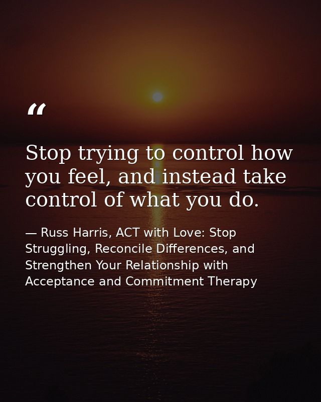 Stop trying to control how you feel, and instead take control of what you do. — Russ Harris, ACT with Love: Stop Struggling, Reconcile Differences, and Strengthen Your Relationship with Acceptance and Commitment Therapy