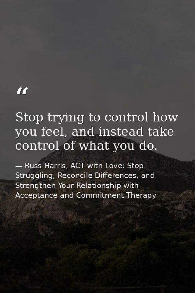 Stop trying to control how you feel, and instead take control of what you do. — Russ Harris, ACT with Love: Stop Struggling, Reconcile Differences, and Strengthen Your Relationship with Acceptance and Commitment Therapy