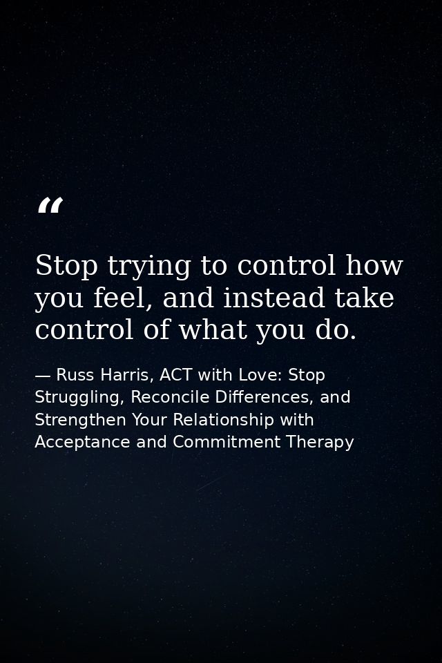 Stop trying to control how you feel, and instead take control of what you do. — Russ Harris, ACT with Love: Stop Struggling, Reconcile Differences, and Strengthen Your Relationship with Acceptance and Commitment Therapy