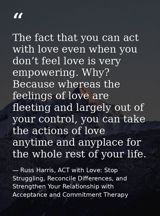 The fact that you can act with love even when you don’t feel love is very empowering. Why? Because whereas the feelings  — Russ Harris, ACT with Love: Stop Struggling, Reconcile Differences, and Strengthen Your Relationship with Acceptance and Commitment Therapy