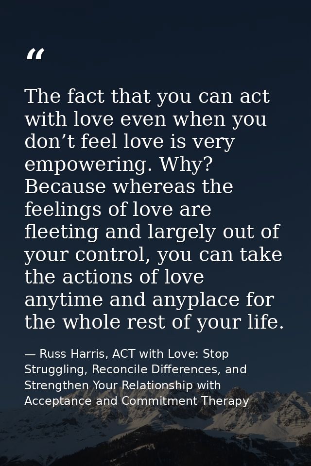 The fact that you can act with love even when you don’t feel love is very empowering. Why? Because whereas the feelings  — Russ Harris, ACT with Love: Stop Struggling, Reconcile Differences, and Strengthen Your Relationship with Acceptance and Commitment Therapy