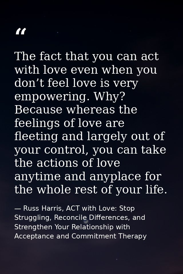 The fact that you can act with love even when you don’t feel love is very empowering. Why? Because whereas the feelings  — Russ Harris, ACT with Love: Stop Struggling, Reconcile Differences, and Strengthen Your Relationship with Acceptance and Commitment Therapy
