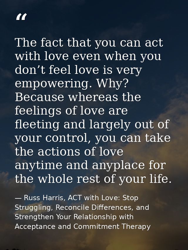 The fact that you can act with love even when you don’t feel love is very empowering. Why? Because whereas the feelings  — Russ Harris, ACT with Love: Stop Struggling, Reconcile Differences, and Strengthen Your Relationship with Acceptance and Commitment Therapy