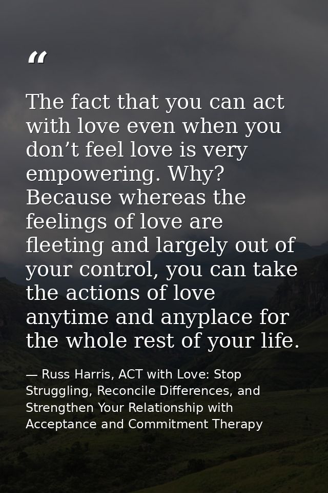 The fact that you can act with love even when you don’t feel love is very empowering. Why? Because whereas the feelings  — Russ Harris, ACT with Love: Stop Struggling, Reconcile Differences, and Strengthen Your Relationship with Acceptance and Commitment Therapy