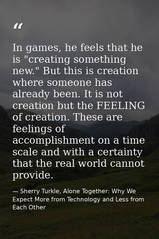 In games, he feels that he is "creating something new." But this is creation where someone has already been. It is not c — Sherry Turkle, Alone Together: Why We Expect More from Technology and Less from Each Other