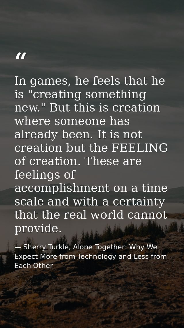 In games, he feels that he is "creating something new." But this is creation where someone has already been. It is not c — Sherry Turkle, Alone Together: Why We Expect More from Technology and Less from Each Other