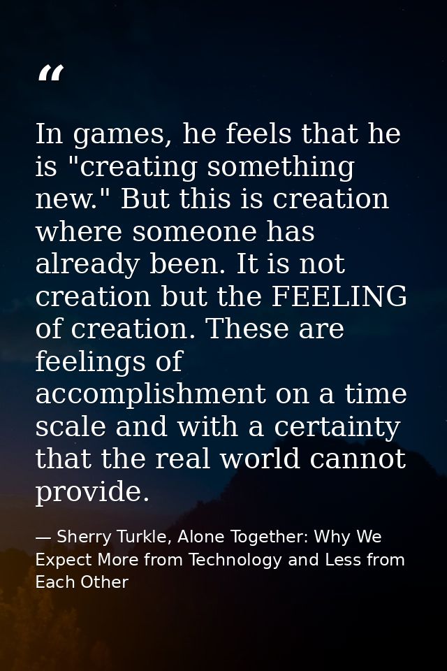 In games, he feels that he is "creating something new." But this is creation where someone has already been. It is not c — Sherry Turkle, Alone Together: Why We Expect More from Technology and Less from Each Other