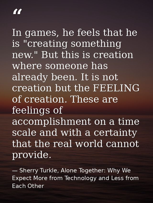 In games, he feels that he is "creating something new." But this is creation where someone has already been. It is not c — Sherry Turkle, Alone Together: Why We Expect More from Technology and Less from Each Other