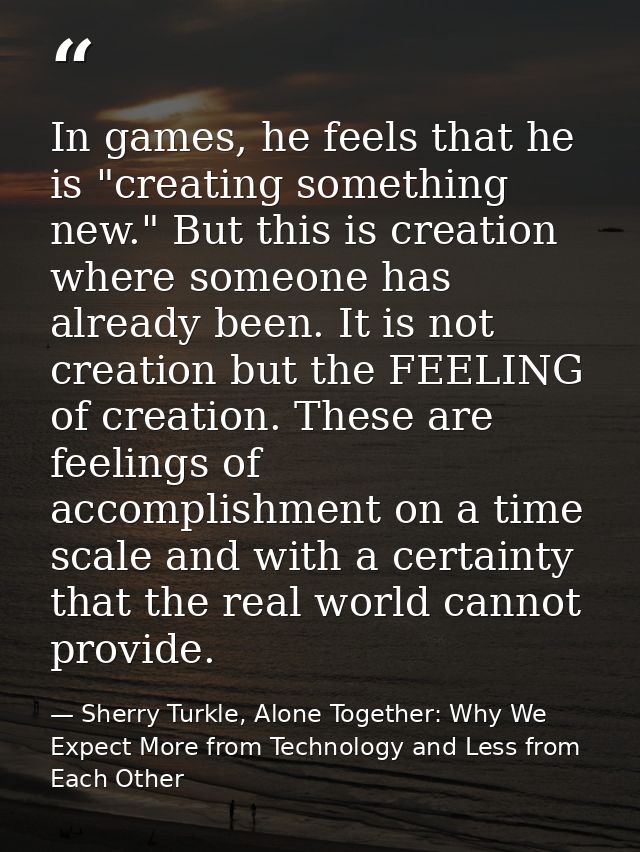 In games, he feels that he is "creating something new." But this is creation where someone has already been. It is not c — Sherry Turkle, Alone Together: Why We Expect More from Technology and Less from Each Other