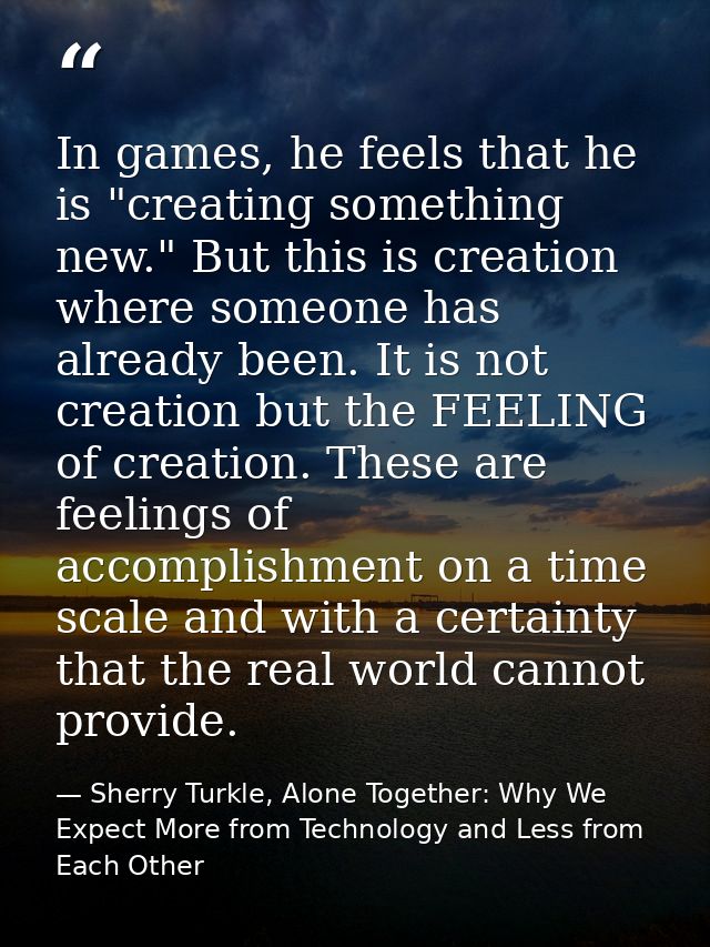In games, he feels that he is "creating something new." But this is creation where someone has already been. It is not c — Sherry Turkle, Alone Together: Why We Expect More from Technology and Less from Each Other