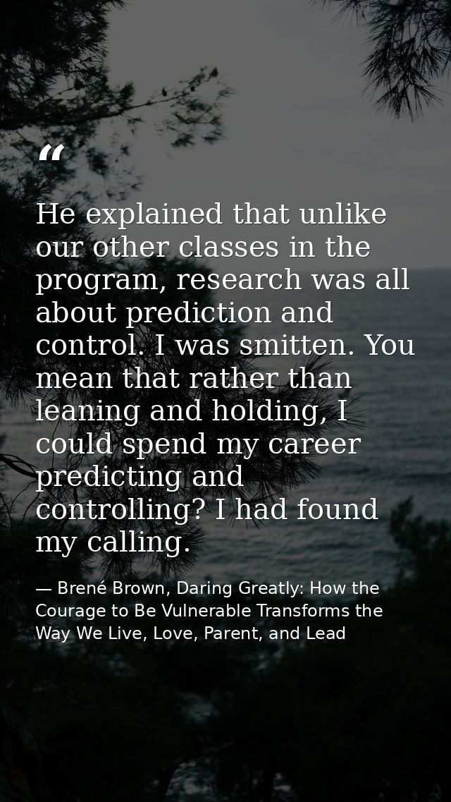 He explained that unlike our other classes in the program, research was all about prediction and control. I was smitten. — Brené Brown, Daring Greatly: How the Courage to Be Vulnerable Transforms the Way We Live, Love, Parent, and Lead
