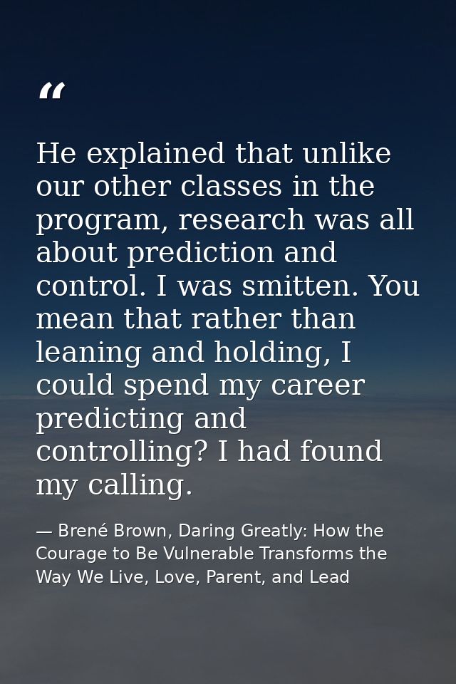 He explained that unlike our other classes in the program, research was all about prediction and control. I was smitten. — Brené Brown, Daring Greatly: How the Courage to Be Vulnerable Transforms the Way We Live, Love, Parent, and Lead