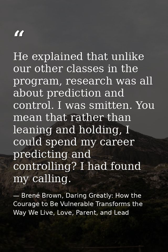 He explained that unlike our other classes in the program, research was all about prediction and control. I was smitten. — Brené Brown, Daring Greatly: How the Courage to Be Vulnerable Transforms the Way We Live, Love, Parent, and Lead