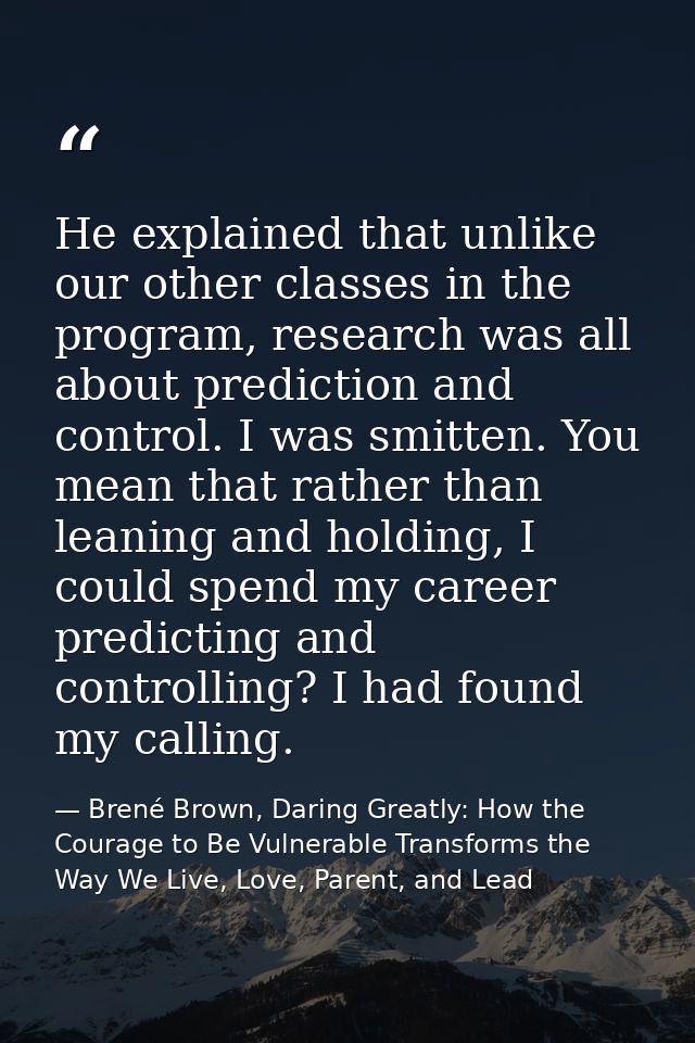 He explained that unlike our other classes in the program, research was all about prediction and control. I was smitten. — Brené Brown, Daring Greatly: How the Courage to Be Vulnerable Transforms the Way We Live, Love, Parent, and Lead