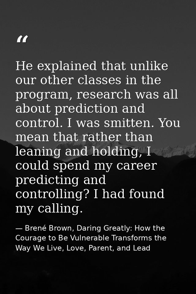 He explained that unlike our other classes in the program, research was all about prediction and control. I was smitten. — Brené Brown, Daring Greatly: How the Courage to Be Vulnerable Transforms the Way We Live, Love, Parent, and Lead