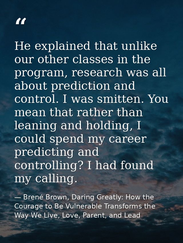 He explained that unlike our other classes in the program, research was all about prediction and control. I was smitten. — Brené Brown, Daring Greatly: How the Courage to Be Vulnerable Transforms the Way We Live, Love, Parent, and Lead