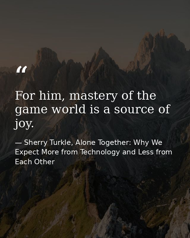 For him, mastery of the game world is a source of joy. — Sherry Turkle, Alone Together: Why We Expect More from Technology and Less from Each Other
