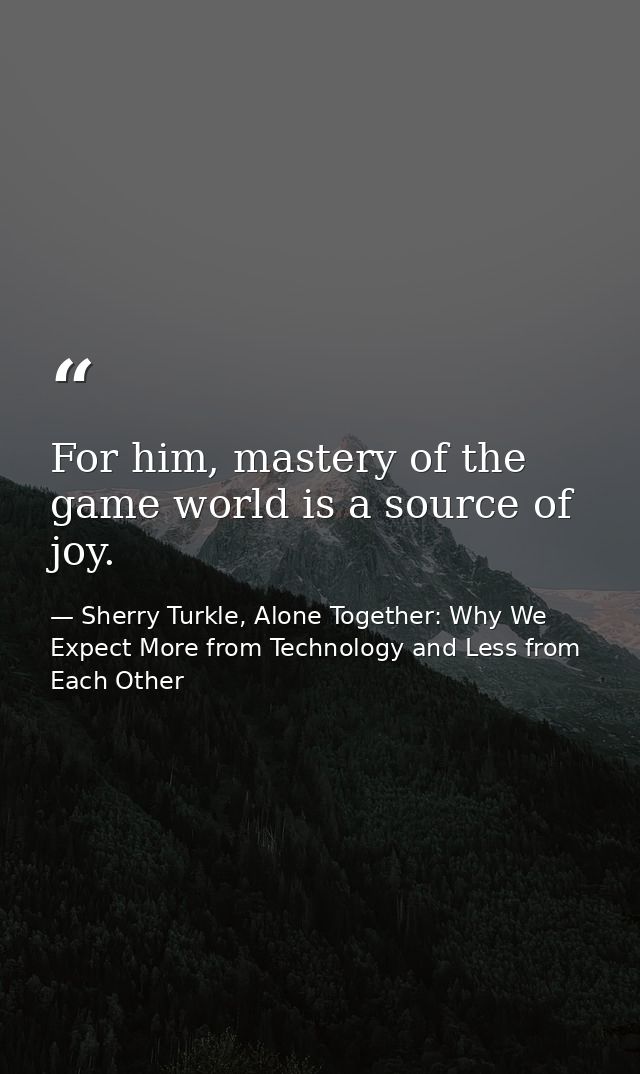 For him, mastery of the game world is a source of joy. — Sherry Turkle, Alone Together: Why We Expect More from Technology and Less from Each Other