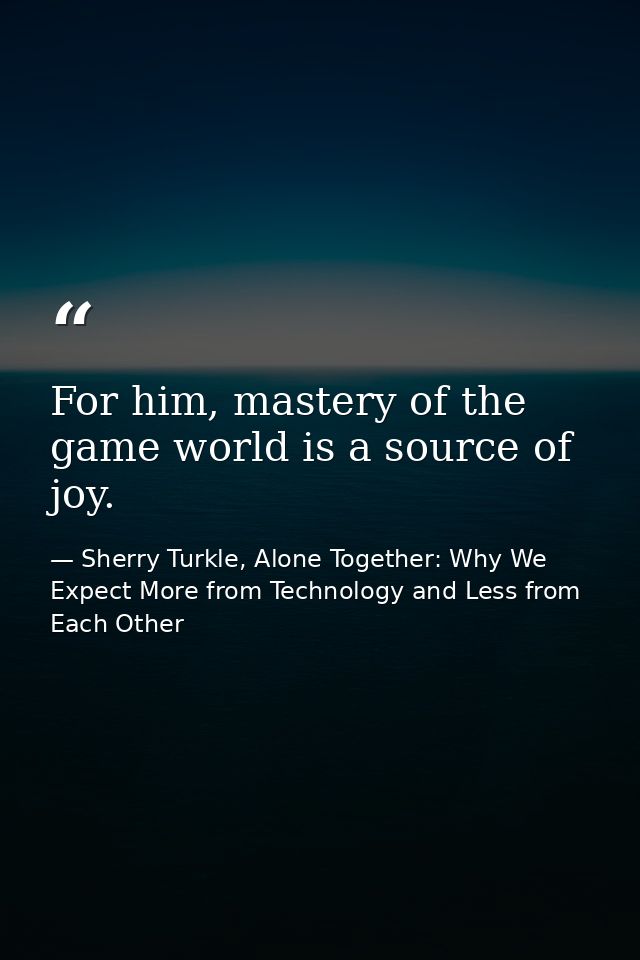 For him, mastery of the game world is a source of joy. — Sherry Turkle, Alone Together: Why We Expect More from Technology and Less from Each Other