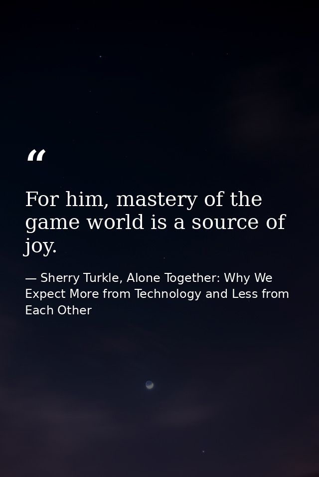 For him, mastery of the game world is a source of joy. — Sherry Turkle, Alone Together: Why We Expect More from Technology and Less from Each Other