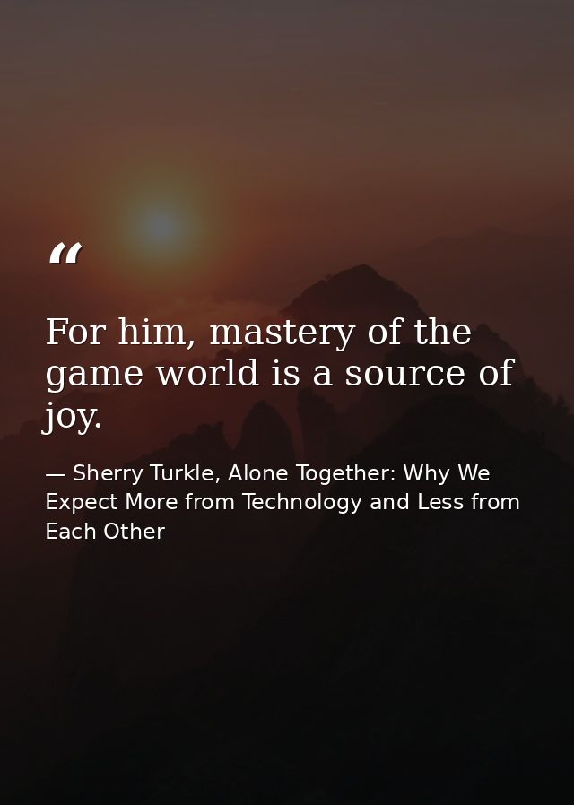 For him, mastery of the game world is a source of joy. — Sherry Turkle, Alone Together: Why We Expect More from Technology and Less from Each Other