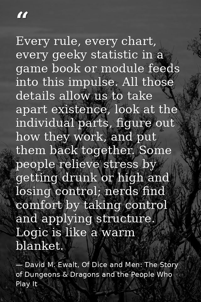 Every rule, every chart, every geeky statistic in a game book or module feeds into this impulse. All those details allow — David M. Ewalt, Of Dice and Men: The Story of Dungeons & Dragons and the People Who Play It
