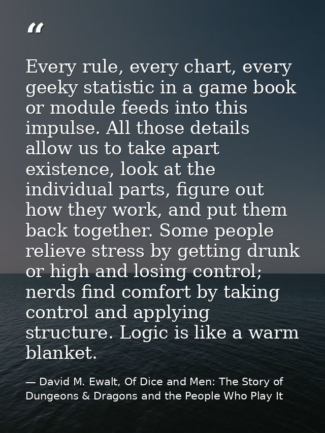 Every rule, every chart, every geeky statistic in a game book or module feeds into this impulse. All those details allow — David M. Ewalt, Of Dice and Men: The Story of Dungeons & Dragons and the People Who Play It