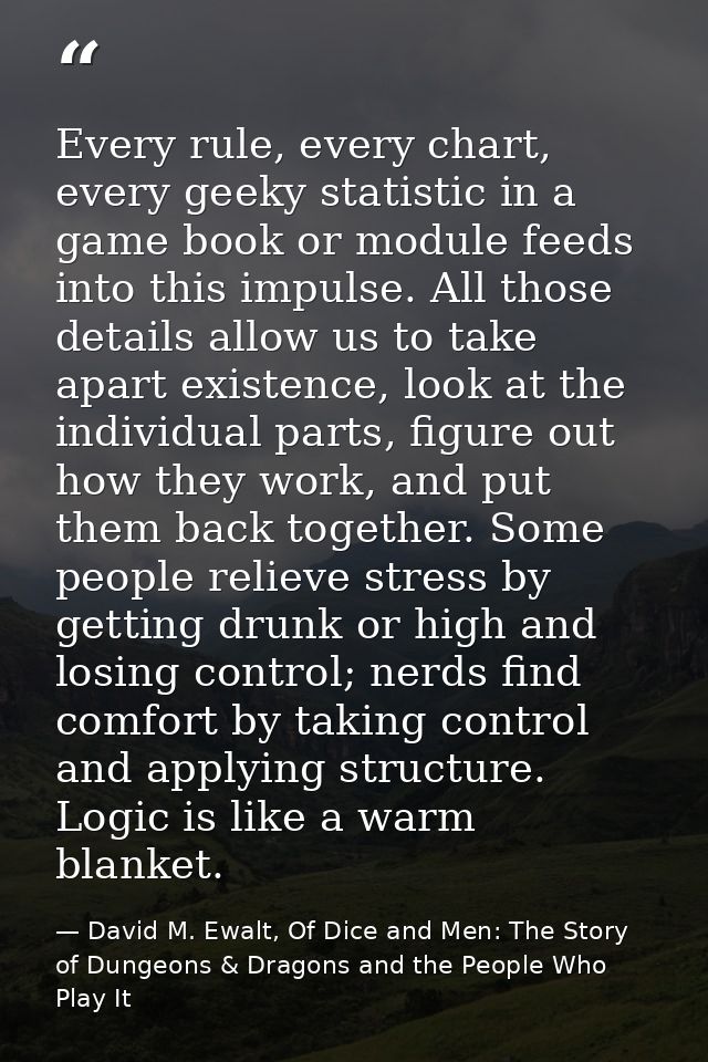 Every rule, every chart, every geeky statistic in a game book or module feeds into this impulse. All those details allow — David M. Ewalt, Of Dice and Men: The Story of Dungeons & Dragons and the People Who Play It