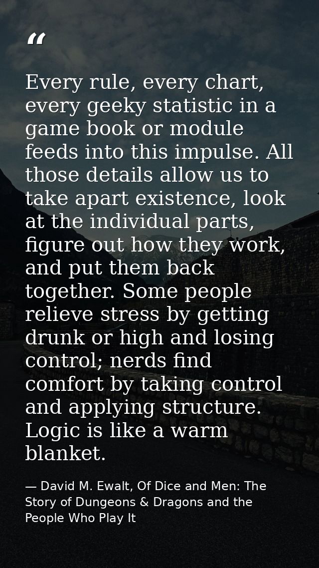 Every rule, every chart, every geeky statistic in a game book or module feeds into this impulse. All those details allow — David M. Ewalt, Of Dice and Men: The Story of Dungeons & Dragons and the People Who Play It