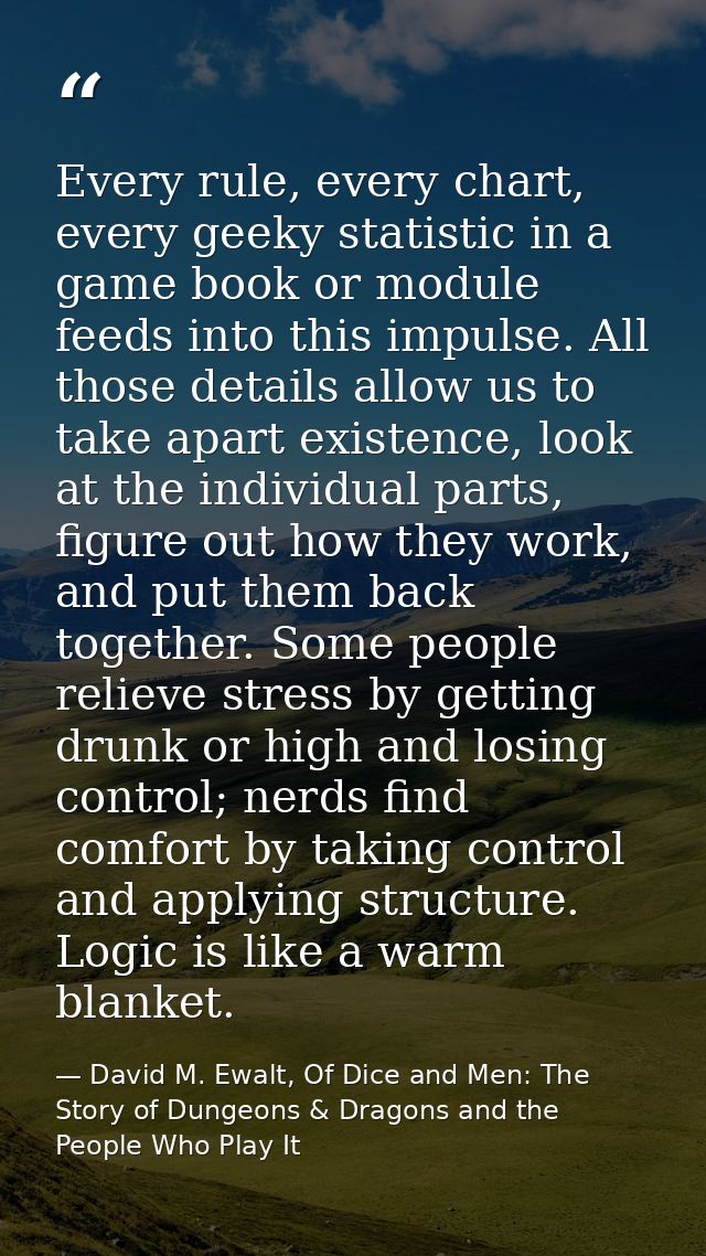 Every rule, every chart, every geeky statistic in a game book or module feeds into this impulse. All those details allow — David M. Ewalt, Of Dice and Men: The Story of Dungeons & Dragons and the People Who Play It