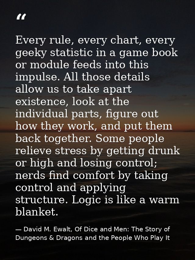Every rule, every chart, every geeky statistic in a game book or module feeds into this impulse. All those details allow — David M. Ewalt, Of Dice and Men: The Story of Dungeons & Dragons and the People Who Play It