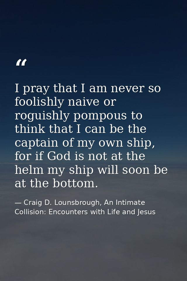 I pray that I am never so foolishly naive or roguishly pompous to think that I can be the captain of my own ship, for if — Craig D. Lounsbrough, An Intimate Collision: Encounters with Life and Jesus