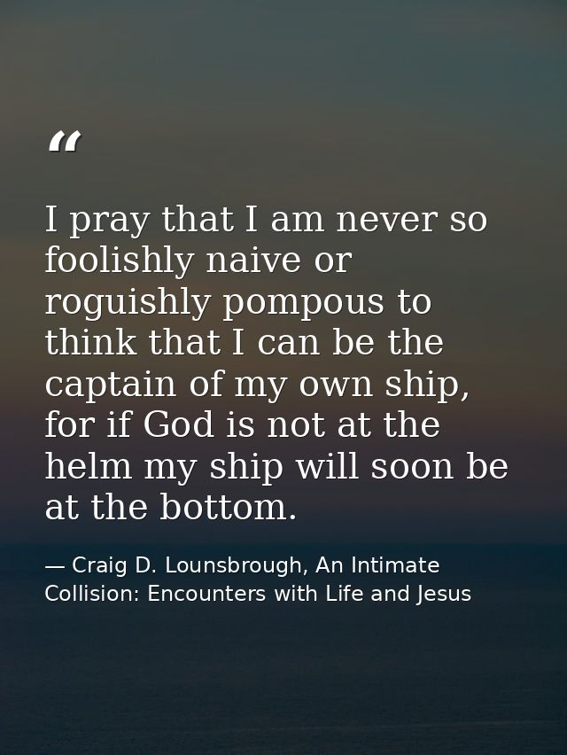 I pray that I am never so foolishly naive or roguishly pompous to think that I can be the captain of my own ship, for if — Craig D. Lounsbrough, An Intimate Collision: Encounters with Life and Jesus