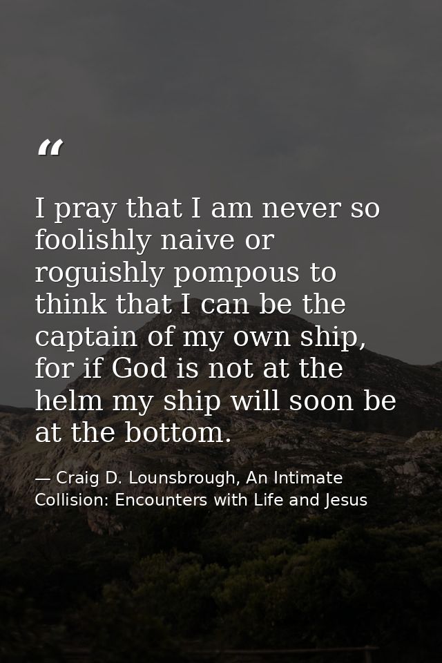 I pray that I am never so foolishly naive or roguishly pompous to think that I can be the captain of my own ship, for if — Craig D. Lounsbrough, An Intimate Collision: Encounters with Life and Jesus