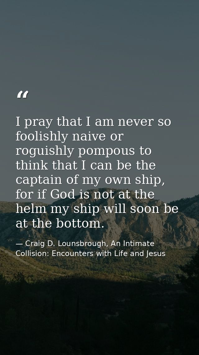 I pray that I am never so foolishly naive or roguishly pompous to think that I can be the captain of my own ship, for if — Craig D. Lounsbrough, An Intimate Collision: Encounters with Life and Jesus